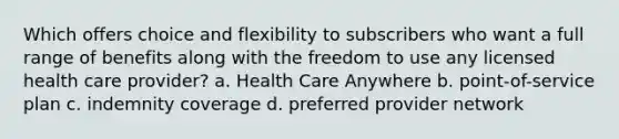 Which offers choice and flexibility to subscribers who want a full range of benefits along with the freedom to use any licensed health care provider? a. Health Care Anywhere b. point-of-service plan c. indemnity coverage d. preferred provider network