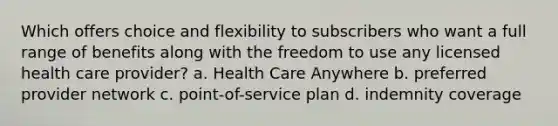 Which offers choice and flexibility to subscribers who want a full range of benefits along with the freedom to use any licensed health care provider? a. Health Care Anywhere b. preferred provider network c. point-of-service plan d. indemnity coverage