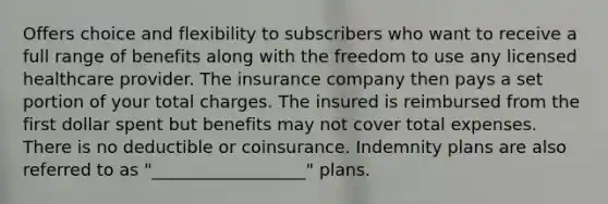 Offers choice and flexibility to subscribers who want to receive a full range of benefits along with the freedom to use any licensed healthcare provider. The insurance company then pays a set portion of your total charges. The insured is reimbursed from the first dollar spent but benefits may not cover total expenses. There is no deductible or coinsurance. Indemnity plans are also referred to as "__________________" plans.