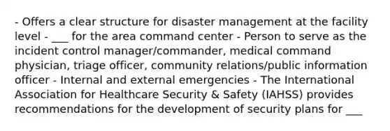 - Offers a clear structure for disaster management at the facility level - ___ for the area command center - Person to serve as the incident control manager/commander, medical command physician, triage officer, community relations/public information officer - Internal and external emergencies - The International Association for Healthcare Security & Safety (IAHSS) provides recommendations for the development of security plans for ___