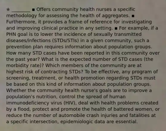 ✯ ________ ▪︎ Offers community health nurses a specific methodology for assessing the health of aggregates. ▪︎ Furthermore, it provides a frame of reference for investigating and improving clinical practice in any setting. ▪︎ For example, if a PHN goal is to lower the incidence of sexually transmitted diseases/infections (STDs/STIs) in a given community, such a prevention plan requires information about population groups. How many STD cases have been reported in this community over the past year? What is the expected number of STD cases (the morbidity rate)? Which members of the community are at highest risk of contracting STDs? To be effective, any program of screening, treatment, or health promotion regarding STDs must be based on this kind of information about population groups. Whether the community health nurse's goals are to improve a population's nutrition, control the spread of human immunodeficiency virus (HIV), deal with health problems created by a flood, protect and promote the health of battered women, or reduce the number of automobile crash injuries and fatalities at a specific intersection, epidemiologic data are essential.