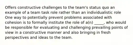 Offers constructive challenges to the team's status quo an example of a team task role rather than an individualistic role One way to potentially prevent problems associated with cohesion is to formally institute the role of a(n) _____, who would be responsible for evaluating and challenging prevailing points of view in a constructive manner and also bringing in fresh perspectives and ideas to the team.