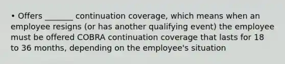 • Offers _______ continuation coverage, which means when an employee resigns (or has another qualifying event) the employee must be offered COBRA continuation coverage that lasts for 18 to 36 months, depending on the employee's situation