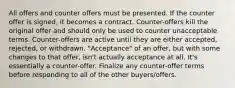 All offers and counter offers must be presented. If the counter offer is signed, it becomes a contract. Counter-offers kill the original offer and should only be used to counter unacceptable terms. Counter-offers are active until they are either accepted, rejected, or withdrawn. "Acceptance" of an offer, but with some changes to that offer, isn't actually acceptance at all. It's essentially a counter-offer. Finalize any counter-offer terms before responding to all of the other buyers/offers.