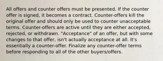 All offers and counter offers must be presented. If the counter offer is signed, it becomes a contract. Counter-offers kill the original offer and should only be used to counter unacceptable terms. Counter-offers are active until they are either accepted, rejected, or withdrawn. "Acceptance" of an offer, but with some changes to that offer, isn't actually acceptance at all. It's essentially a counter-offer. Finalize any counter-offer terms before responding to all of the other buyers/offers.