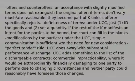 -offers and counteroffers: an acceptance with slightly modified terms does not extinguish the original offer; if terms don't vary much/are reasonable, they become part of K unless offeror specifically rejects. -definiteness of terms: under UCC, just (1) ID the goods and (2) set a quantity. if the rest of the K manifests an intent for the parties to be bound, the court can fill in the blanks. -modifications by the parties: under the UCC, simple communication is sufficient w/o the need for new consideration -"perfect tender" rule: UCC does away with substantial performance -discharge: UCC adds something to the list of the dischargeable contracts; commercial impracticability, where it would be extraordinarily financially damaging to one party to perform due to changing circumstances and neither party could reasonably have foreseen those changes.