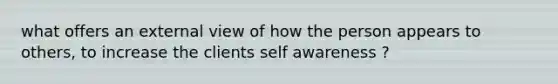 what offers an external view of how the person appears to others, to increase the clients self awareness ?