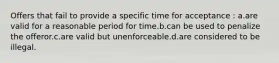 Offers that fail to provide a specific time for acceptance : a.are valid for a reasonable period for time.b.can be used to penalize the offeror.c.are valid but unenforceable.d.are considered to be illegal.