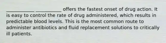 ____________ ___________ offers the fastest onset of drug action. It is easy to control the rate of drug administered, which results in predictable blood levels. This is the most common route to administer antibiotics and fluid replacement solutions to critically ill patients.