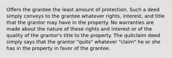 Offers the grantee the least amount of protection. Such a deed simply conveys to the grantee whatever rights, interest, and title that the grantor may have in the property. No warranties are made about the nature of these rights and interest or of the quality of the grantor's title to the property. The quitclaim deed simply says that the grantor "quits" whatever "claim" he or she has in the property in favor of the grantee.