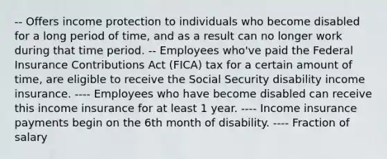 -- Offers income protection to individuals who become disabled for a long period of time, and as a result can no longer work during that time period. -- Employees who've paid the Federal Insurance Contributions Act (FICA) tax for a certain amount of time, are eligible to receive the Social Security disability income insurance. ---- Employees who have become disabled can receive this income insurance for at least 1 year. ---- Income insurance payments begin on the 6th month of disability. ---- Fraction of salary