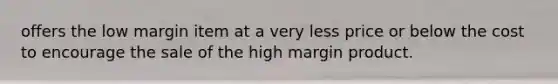 offers the low margin item at a very less price or below the cost to encourage the sale of the high margin product. ​