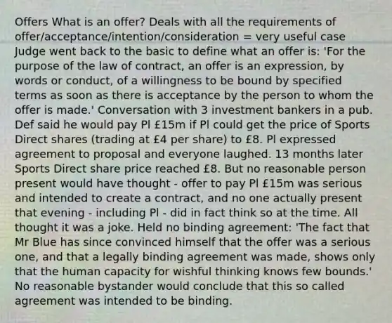 Offers What is an offer? Deals with all the requirements of offer/acceptance/intention/consideration = very useful case Judge went back to the basic to define what an offer is: 'For the purpose of the law of contract, an offer is an expression, by words or conduct, of a willingness to be bound by specified terms as soon as there is acceptance by the person to whom the offer is made.' Conversation with 3 investment bankers in a pub. Def said he would pay Pl £15m if Pl could get the price of Sports Direct shares (trading at £4 per share) to £8. Pl expressed agreement to proposal and everyone laughed. 13 months later Sports Direct share price reached £8. But no reasonable person present would have thought - offer to pay Pl £15m was serious and intended to create a contract, and no one actually present that evening - including Pl - did in fact think so at the time. All thought it was a joke. Held no binding agreement: 'The fact that Mr Blue has since convinced himself that the offer was a serious one, and that a legally binding agreement was made, shows only that the human capacity for wishful thinking knows few bounds.' No reasonable bystander would conclude that this so called agreement was intended to be binding.