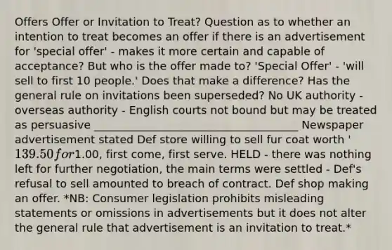 Offers Offer or Invitation to Treat? Question as to whether an intention to treat becomes an offer if there is an advertisement for 'special offer' - makes it more certain and capable of acceptance? But who is the offer made to? 'Special Offer' - 'will sell to first 10 people.' Does that make a difference? Has the general rule on invitations been superseded? No UK authority - overseas authority - English courts not bound but may be treated as persuasive _____________________________________ Newspaper advertisement stated Def store willing to sell fur coat worth '139.50 for1.00, first come, first serve. HELD - there was nothing left for further negotiation, the main terms were settled - Def's refusal to sell amounted to breach of contract. Def shop making an offer. *NB: Consumer legislation prohibits misleading statements or omissions in advertisements but it does not alter the general rule that advertisement is an invitation to treat.*