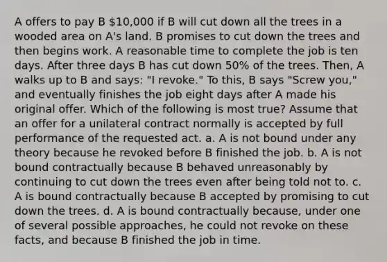 A offers to pay B 10,000 if B will cut down all the trees in a wooded area on A's land. B promises to cut down the trees and then begins work. A reasonable time to complete the job is ten days. After three days B has cut down 50% of the trees. Then, A walks up to B and says: "I revoke." To this, B says "Screw you," and eventually finishes the job eight days after A made his original offer. Which of the following is most true? Assume that an offer for a unilateral contract normally is accepted by full performance of the requested act. a. A is not bound under any theory because he revoked before B finished the job. b. A is not bound contractually because B behaved unreasonably by continuing to cut down the trees even after being told not to. c. A is bound contractually because B accepted by promising to cut down the trees. d. A is bound contractually because, under one of several possible approaches, he could not revoke on these facts, and because B finished the job in time.