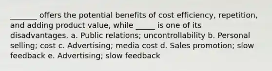 _______ offers the potential benefits of cost efficiency, repetition, and adding product value, while _____ is one of its disadvantages. a. Public relations; uncontrollability b. Personal selling; cost c. Advertising; media cost d. Sales promotion; slow feedback e. Advertising; slow feedback