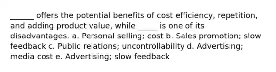 ______ offers the potential benefits of cost efficiency, repetition, and adding product value, while _____ is one of its disadvantages. a. Personal selling; cost b. Sales promotion; slow feedback c. Public relations; uncontrollability d. Advertising; media cost e. Advertising; slow feedback