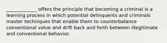 _____________ offers the principle that becoming a criminal is a learning process in which potential delinquents and criminals master techniques that enable them to counterbalance conventional value and drift back and forth between illegitimate and conventional behavior.