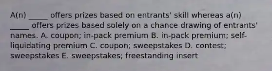 A(n) _____ offers prizes based on entrants' skill whereas a(n) _____ offers prizes based solely on a chance drawing of entrants' names. A. coupon; in-pack premium B. in-pack premium; self-liquidating premium C. coupon; sweepstakes D. contest; sweepstakes E. sweepstakes; freestanding insert