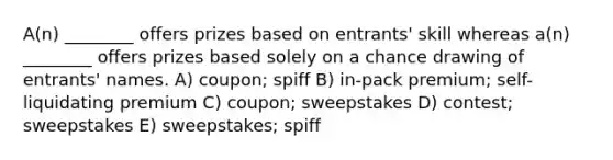 A(n) ________ offers prizes based on entrants' skill whereas a(n) ________ offers prizes based solely on a chance drawing of entrants' names. A) coupon; spiff B) in-pack premium; self-liquidating premium C) coupon; sweepstakes D) contest; sweepstakes E) sweepstakes; spiff