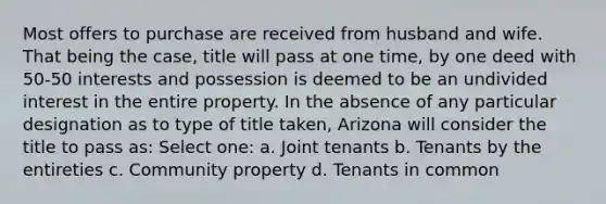 Most offers to purchase are received from husband and wife. That being the case, title will pass at one time, by one deed with 50-50 interests and possession is deemed to be an undivided interest in the entire property. In the absence of any particular designation as to type of title taken, Arizona will consider the title to pass as: Select one: a. Joint tenants b. Tenants by the entireties c. Community property d. Tenants in common