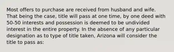 Most offers to purchase are received from husband and wife. That being the case, title will pass at one time, by one deed with 50-50 interests and possession is deemed to be undivided interest in the entire property. In the absence of any particular designation as to type of title taken, Arizona will consider the title to pass as: