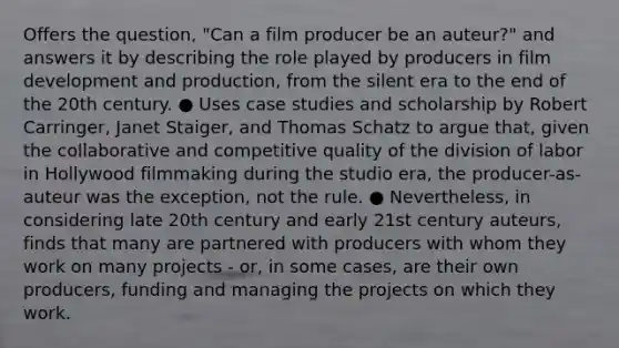 Offers the question, "Can a film producer be an auteur?" and answers it by describing the role played by producers in film development and production, from the silent era to the end of the 20th century. ● Uses case studies and scholarship by Robert Carringer, Janet Staiger, and Thomas Schatz to argue that, given the collaborative and competitive quality of the division of labor in Hollywood filmmaking during the studio era, the producer-as-auteur was the exception, not the rule. ● Nevertheless, in considering late 20th century and early 21st century auteurs, finds that many are partnered with producers with whom they work on many projects - or, in some cases, are their own producers, funding and managing the projects on which they work.