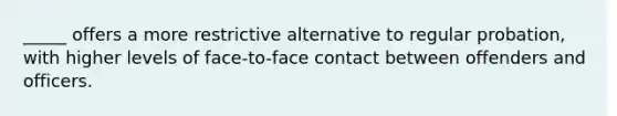 _____ offers a more restrictive alternative to regular probation, with higher levels of face-to-face contact between offenders and officers.