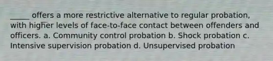 _____ offers a more restrictive alternative to regular probation, with higher levels of face-to-face contact between offenders and officers. a. Community control probation b. Shock probation c. Intensive supervision probation d. Unsupervised probation