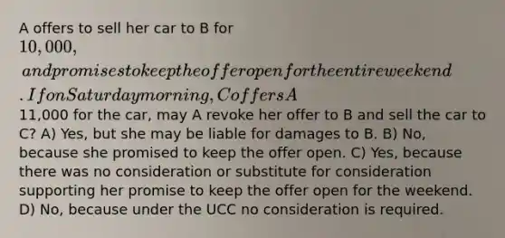 A offers to sell her car to B for 10,000, and promises to keep the offer open for the entire weekend. If on Saturday morning, C offers A11,000 for the car, may A revoke her offer to B and sell the car to C? A) Yes, but she may be liable for damages to B. B) No, because she promised to keep the offer open. C) Yes, because there was no consideration or substitute for consideration supporting her promise to keep the offer open for the weekend. D) No, because under the UCC no consideration is required.