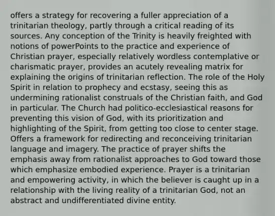 offers a strategy for recovering a fuller appreciation of a trinitarian theology, partly through a critical reading of its sources. Any conception of the Trinity is heavily freighted with notions of powerPoints to the practice and experience of Christian prayer, especially relatively wordless contemplative or charismatic prayer, provides an acutely revealing matrix for explaining the origins of trinitarian reflection. The role of the Holy Spirit in relation to prophecy and ecstasy, seeing this as undermining rationalist construals of the Christian faith, and God in particular. The Church had politico-ecclesiastical reasons for preventing this vision of God, with its prioritization and highlighting of the Spirit, from getting too close to center stage. Offers a framework for redirecting and reconceiving trinitarian language and imagery. The practice of prayer shifts the emphasis away from rationalist approaches to God toward those which emphasize embodied experience. Prayer is a trinitarian and empowering activity, in which the believer is caught up in a relationship with the living reality of a trinitarian God, not an abstract and undifferentiated divine entity.