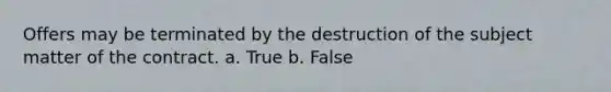 Offers may be terminated by the destruction of the subject matter of the contract. a. True b. False