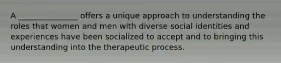 A _______________ offers a unique approach to understanding the roles that women and men with diverse social identities and experiences have been socialized to accept and to bringing this understanding into the therapeutic process.