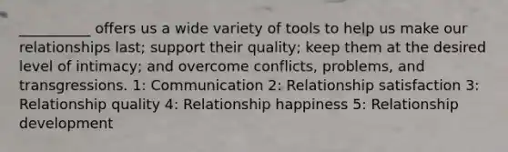 __________ offers us a wide variety of tools to help us make our relationships last; support their quality; keep them at the desired level of intimacy; and overcome conflicts, problems, and transgressions. 1: Communication 2: Relationship satisfaction 3: Relationship quality 4: Relationship happiness 5: Relationship development