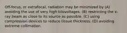 Off-focus, or extrafocal, radiation may be minimized by (A) avoiding the use of very high kilovoltages. (B) restricting the x-ray beam as close to its source as possible. (C) using compression devices to reduce tissue thickness. (D) avoiding extreme collimation.