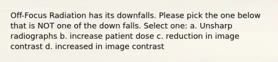 Off-Focus Radiation has its downfalls. Please pick the one below that is NOT one of the down falls. Select one: a. Unsharp radiographs b. increase patient dose c. reduction in image contrast d. increased in image contrast