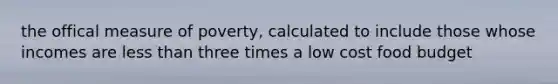 the offical measure of poverty, calculated to include those whose incomes are less than three times a low cost food budget