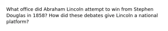 What office did Abraham Lincoln attempt to win from Stephen Douglas in 1858? How did these debates give Lincoln a national platform?