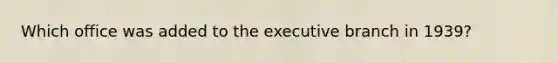 Which office was added to the executive branch in 1939?