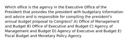 Which office is the agency in the Executive Office of the President that provides the president with budgetary information and advice and is responsible for compiling the president's annual budget proposal to Congress? A) Office of Management and Budget B) Office of Executive and Budget C) Agency of Management and Budget D) Agency of Executive and Budget E) Fiscal Budget and Monetary Policy Agency