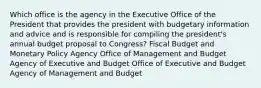 Which office is the agency in the Executive Office of the President that provides the president with budgetary information and advice and is responsible for compiling the president's annual budget proposal to Congress? Fiscal Budget and Monetary Policy Agency Office of Management and Budget Agency of Executive and Budget Office of Executive and Budget Agency of Management and Budget