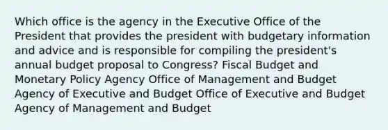 Which office is the agency in the Executive Office of the President that provides the president with budgetary information and advice and is responsible for compiling the president's annual budget proposal to Congress? Fiscal Budget and Monetary Policy Agency Office of Management and Budget Agency of Executive and Budget Office of Executive and Budget Agency of Management and Budget