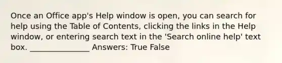 Once an Office app's Help window is open, you can search for help using the Table of Contents, clicking the links in the Help window, or entering search text in the 'Search online help' text box. _______________ Answers: True False