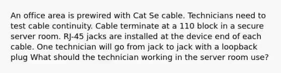 An office area is prewired with Cat Se cable. Technicians need to test cable continuity. Cable terminate at a 110 block in a secure server room. RJ-45 jacks are installed at the device end of each cable. One technician will go from jack to jack with a loopback plug What should the technician working in the server room use?