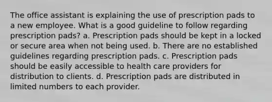 The office assistant is explaining the use of prescription pads to a new employee. What is a good guideline to follow regarding prescription pads? a. Prescription pads should be kept in a locked or secure area when not being used. b. There are no established guidelines regarding prescription pads. c. Prescription pads should be easily accessible to health care providers for distribution to clients. d. Prescription pads are distributed in limited numbers to each provider.