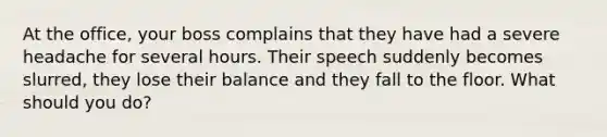 At the office, your boss complains that they have had a severe headache for several hours. Their speech suddenly becomes slurred, they lose their balance and they fall to the floor. What should you do?