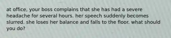 at office, your boss complains that she has had a severe headache for several hours. her speech suddenly becomes slurred. she loses her balance and falls to the floor. what should you do?