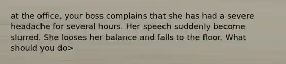 at the office, your boss complains that she has had a severe headache for several hours. Her speech suddenly become slurred. She looses her balance and falls to the floor. What should you do>