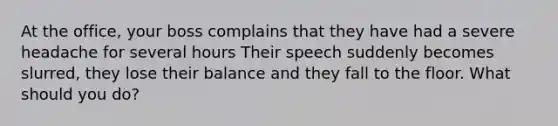 At the office, your boss complains that they have had a severe headache for several hours Their speech suddenly becomes slurred, they lose their balance and they fall to the floor. What should you do?