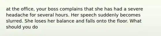 at the office, your boss complains that she has had a severe headache for several hours. Her speech suddenly becomes slurred. She loses her balance and falls onto the floor. What should you do